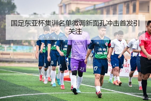国足东亚杯集训名单微调新面孔冲击首发引关注